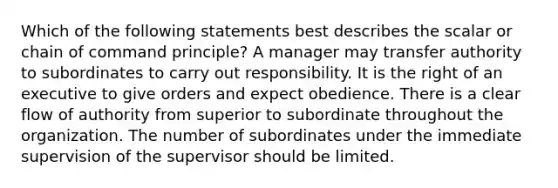 Which of the following statements best describes the scalar or chain of command principle? A manager may transfer authority to subordinates to carry out responsibility. It is the right of an executive to give orders and expect obedience. There is a clear flow of authority from superior to subordinate throughout the organization. The number of subordinates under the immediate supervision of the supervisor should be limited.