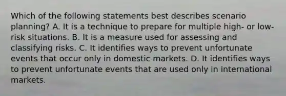 Which of the following statements best describes scenario planning? A. It is a technique to prepare for multiple high- or low-risk situations. B. It is a measure used for assessing and classifying risks. C. It identifies ways to prevent unfortunate events that occur only in domestic markets. D. It identifies ways to prevent unfortunate events that are used only in international markets.