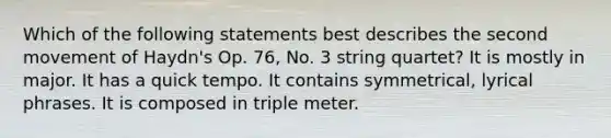 Which of the following statements best describes the second movement of Haydn's Op. 76, No. 3 string quartet? It is mostly in major. It has a quick tempo. It contains symmetrical, lyrical phrases. It is composed in triple meter.