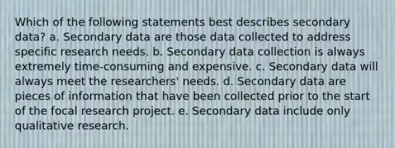 Which of the following statements best describes secondary data? a. Secondary data are those data collected to address specific research needs. b. Secondary data collection is always extremely time-consuming and expensive. c. Secondary data will always meet the researchers' needs. d. Secondary data are pieces of information that have been collected prior to the start of the focal research project. e. Secondary data include only qualitative research.