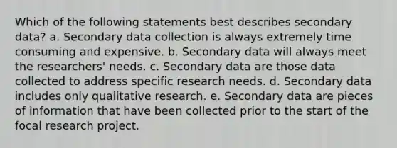 Which of the following statements best describes secondary data? a. Secondary data collection is always extremely time consuming and expensive. b. Secondary data will always meet the researchers' needs. c. Secondary data are those data collected to address specific research needs. d. Secondary data includes only qualitative research. e. Secondary data are pieces of information that have been collected prior to the start of the focal research project.