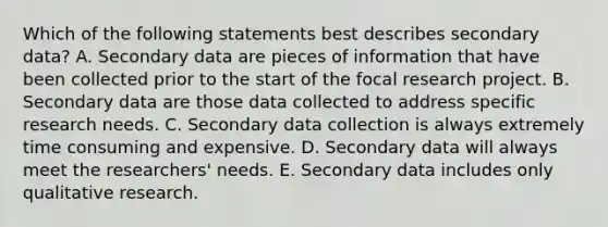 Which of the following statements best describes secondary data? A. Secondary data are pieces of information that have been collected prior to the start of the focal research project. B. Secondary data are those data collected to address specific research needs. C. Secondary data collection is always extremely time consuming and expensive. D. Secondary data will always meet the researchers' needs. E. Secondary data includes only qualitative research.