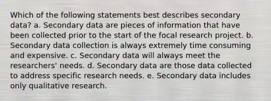 Which of the following statements best describes secondary data? a. Secondary data are pieces of information that have been collected prior to the start of the focal research project. b. Secondary data collection is always extremely time consuming and expensive. c. Secondary data will always meet the researchers' needs. d. Secondary data are those data collected to address specific research needs. e. Secondary data includes only qualitative research.