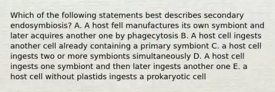 Which of the following statements best describes secondary endosymbiosis? A. A host fell manufactures its own symbiont and later acquires another one by phagecytosis B. A host cell ingests another cell already containing a primary symbiont C. a host cell ingests two or more symbionts simultaneously D. A host cell ingests one symbiont and then later ingests another one E. a host cell without plastids ingests a prokaryotic cell