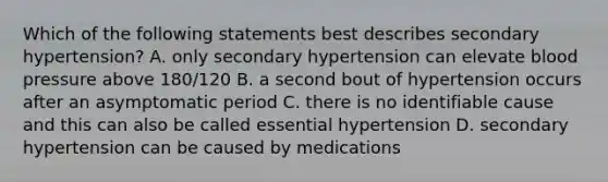 Which of the following statements best describes secondary hypertension? A. only secondary hypertension can elevate blood pressure above 180/120 B. a second bout of hypertension occurs after an asymptomatic period C. there is no identifiable cause and this can also be called essential hypertension D. secondary hypertension can be caused by medications