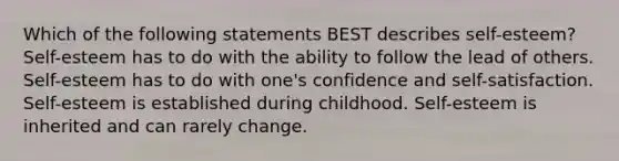 Which of the following statements BEST describes self-esteem? Self-esteem has to do with the ability to follow the lead of others. Self-esteem has to do with one's confidence and self-satisfaction. Self-esteem is established during childhood. Self-esteem is inherited and can rarely change.