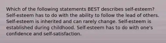 Which of the following statements BEST describes self-esteem? Self-esteem has to do with the ability to follow the lead of others. Self-esteem is inherited and can rarely change. Self-esteem is established during childhood. Self-esteem has to do with one's confidence and self-satisfaction.