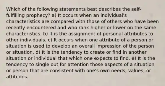 Which of the following statements best describes the self-fulfilling prophecy? a) It occurs when an individual's characteristics are compared with those of others who have been recently encountered and who rank higher or lower on the same characteristics. b) It is the assignment of personal attributes to other individuals. c) It occurs when one attribute of a person or situation is used to develop an overall impression of the person or situation. d) It is the tendency to create or find in another situation or individual that which one expects to find. e) It is the tendency to single out for attention those aspects of a situation or person that are consistent with one's own needs, values, or attitudes.