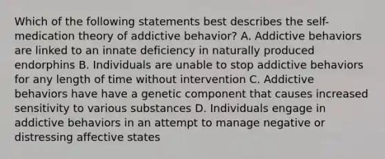 Which of the following statements best describes the self-medication theory of addictive behavior? A. Addictive behaviors are linked to an innate deficiency in naturally produced endorphins B. Individuals are unable to stop addictive behaviors for any length of time without intervention C. Addictive behaviors have have a genetic component that causes increased sensitivity to various substances D. Individuals engage in addictive behaviors in an attempt to manage negative or distressing affective states