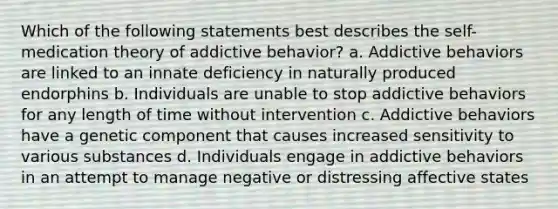 Which of the following statements best describes the self-medication theory of addictive behavior? a. Addictive behaviors are linked to an innate deficiency in naturally produced endorphins b. Individuals are unable to stop addictive behaviors for any length of time without intervention c. Addictive behaviors have a genetic component that causes increased sensitivity to various substances d. Individuals engage in addictive behaviors in an attempt to manage negative or distressing affective states