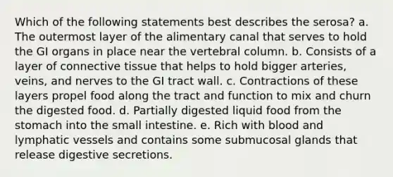 Which of the following statements best describes the serosa? a. The outermost layer of the alimentary canal that serves to hold the GI organs in place near the <a href='https://www.questionai.com/knowledge/ki4fsP39zf-vertebral-column' class='anchor-knowledge'>vertebral column</a>. b. Consists of a layer of <a href='https://www.questionai.com/knowledge/kYDr0DHyc8-connective-tissue' class='anchor-knowledge'>connective tissue</a> that helps to hold bigger arteries, veins, and nerves to the GI tract wall. c. Contractions of these layers propel food along the tract and function to mix and churn the digested food. d. Partially digested liquid food from the stomach into the small intestine. e. Rich with blood and <a href='https://www.questionai.com/knowledge/ki6sUebkzn-lymphatic-vessels' class='anchor-knowledge'>lymphatic vessels</a> and contains some submucosal glands that release digestive secretions.