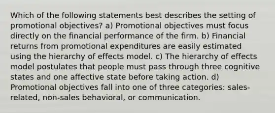 Which of the following statements best describes the setting of promotional objectives? a) Promotional objectives must focus directly on the financial performance of the firm. b) Financial returns from promotional expenditures are easily estimated using the hierarchy of effects model. c) The hierarchy of effects model postulates that people must pass through three cognitive states and one affective state before taking action. d) Promotional objectives fall into one of three categories: sales-related, non-sales behavioral, or communication.