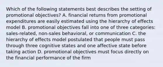 Which of the following statements best describes the setting of promotional objectives? A. financial returns from promotional expenditures are easily estimated using the hierarchy of effects model B. promotional objectives fall into one of three categories: sales-related, non-sales behavioral, or communication C. the hierarchy of effects model postulated that people must pass through three cognitive states and one affective state before taking action D. promotional objectives must focus directly on the financial performance of the firm