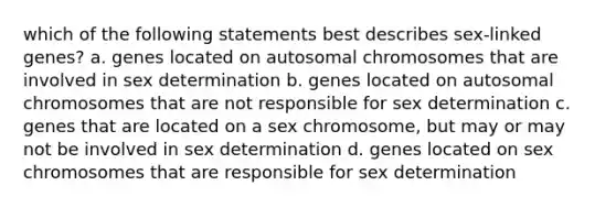 which of the following statements best describes sex-linked genes? a. genes located on autosomal chromosomes that are involved in sex determination b. genes located on autosomal chromosomes that are not responsible for sex determination c. genes that are located on a sex chromosome, but may or may not be involved in sex determination d. genes located on sex chromosomes that are responsible for sex determination