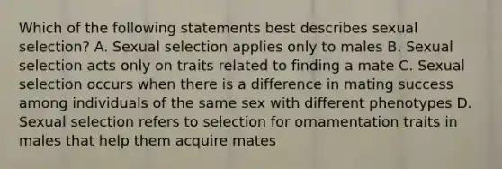 Which of the following statements best describes sexual selection? A. Sexual selection applies only to males B. Sexual selection acts only on traits related to finding a mate C. Sexual selection occurs when there is a difference in mating success among individuals of the same sex with different phenotypes D. Sexual selection refers to selection for ornamentation traits in males that help them acquire mates