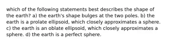 which of the following statements best describes the shape of the earth? a) the earth's shape bulges at the two poles. b) the earth is a prolate ellipsoid, which closely approximates a sphere. c) the earth is an oblate ellipsoid, which closely approximates a sphere. d) the earth is a perfect sphere.