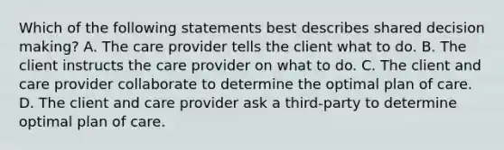 Which of the following statements best describes shared decision making? A. The care provider tells the client what to do. B. The client instructs the care provider on what to do. C. The client and care provider collaborate to determine the optimal plan of care. D. The client and care provider ask a third-party to determine optimal plan of care.