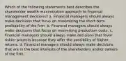 Which of the following statements best describes the shareholder wealth maximization approach to financial management decisions? a. Financial managers should always make decisions that focus on maximizing the short-term profitability of the firm. b. Financial managers should always make decisions that focus on minimizing production costs. c. Financial managers should always make decisions that favor riskier projects because they offer the possibility of higher returns. d. Financial managers should always make decisions that are in the best interests of the shareholders and/or owners of the firm.