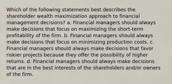 Which of the following statements best describes the shareholder wealth maximization approach to financial management decisions? a. Financial managers should always make decisions that focus on maximizing the short-term profitability of the firm. b. Financial managers should always make decisions that focus on minimizing production costs. c. Financial managers should always make decisions that favor riskier projects because they offer the possibility of higher returns. d. Financial managers should always make decisions that are in the best interests of the shareholders and/or owners of the firm.