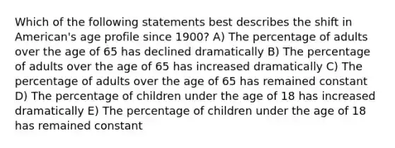 Which of the following statements best describes the shift in American's age profile since 1900? A) The percentage of adults over the age of 65 has declined dramatically B) The percentage of adults over the age of 65 has increased dramatically C) The percentage of adults over the age of 65 has remained constant D) The percentage of children under the age of 18 has increased dramatically E) The percentage of children under the age of 18 has remained constant