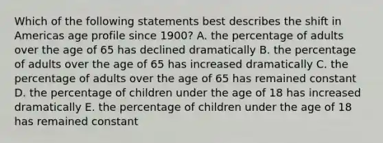 Which of the following statements best describes the shift in Americas age profile since 1900? A. the percentage of adults over the age of 65 has declined dramatically B. the percentage of adults over the age of 65 has increased dramatically C. the percentage of adults over the age of 65 has remained constant D. the percentage of children under the age of 18 has increased dramatically E. the percentage of children under the age of 18 has remained constant