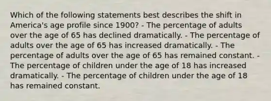 Which of the following statements best describes the shift in America's age profile since 1900? - The percentage of adults over the age of 65 has declined dramatically. - The percentage of adults over the age of 65 has increased dramatically. - The percentage of adults over the age of 65 has remained constant. - The percentage of children under the age of 18 has increased dramatically. - The percentage of children under the age of 18 has remained constant.