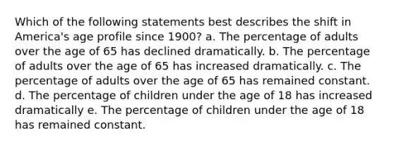 Which of the following statements best describes the shift in America's age profile since 1900? a. The percentage of adults over the age of 65 has declined dramatically. b. The percentage of adults over the age of 65 has increased dramatically. c. The percentage of adults over the age of 65 has remained constant. d. The percentage of children under the age of 18 has increased dramatically e. The percentage of children under the age of 18 has remained constant.