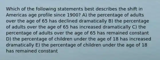 Which of the following statements best describes the shift in Americas age profile since 1900? A) the percentage of adults over the age of 65 has declined dramatically B) the percentage of adults over the age of 65 has increased dramatically C) the percentage of adults over the age of 65 has remained constant D) the percentage of children under the age of 18 has increased dramatically E) the percentage of children under the age of 18 has remained constant