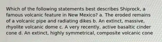 Which of the following statements best describes Shiprock, a famous volcanic feature in New Mexico? a. The eroded remains of a volcanic pipe and radiating dikes b. An extinct, massive, rhyolite volcanic dome c. A very recently, active basaltic cinder cone d. An extinct, highly symmetrical, composite volcanic cone