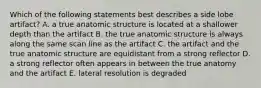 Which of the following statements best describes a side lobe artifact? A. a true anatomic structure is located at a shallower depth than the artifact B. the true anatomic structure is always along the same scan line as the artifact C. the artifact and the true anatomic structure are equidistant from a strong reflector D. a strong reflector often appears in between the true anatomy and the artifact E. lateral resolution is degraded