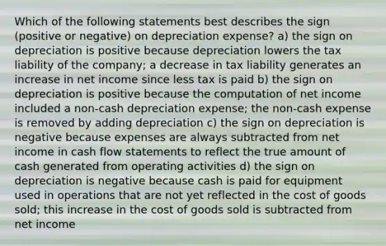 Which of the following statements best describes the sign (positive or negative) on depreciation expense? a) the sign on depreciation is positive because depreciation lowers the tax liability of the company; a decrease in tax liability generates an increase in net income since less tax is paid b) the sign on depreciation is positive because the computation of net income included a non-cash depreciation expense; the non-cash expense is removed by adding depreciation c) the sign on depreciation is negative because expenses are always subtracted from net income in cash flow statements to reflect the true amount of cash generated from operating activities d) the sign on depreciation is negative because cash is paid for equipment used in operations that are not yet reflected in the cost of goods sold; this increase in the cost of goods sold is subtracted from net income