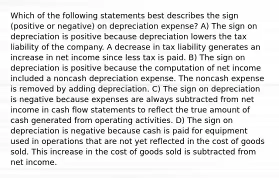 Which of the following statements best describes the sign (positive or negative) on depreciation expense? A) The sign on depreciation is positive because depreciation lowers the tax liability of the company. A decrease in tax liability generates an increase in net income since less tax is paid. B) The sign on depreciation is positive because the computation of net income included a noncash depreciation expense. The noncash expense is removed by adding depreciation. C) The sign on depreciation is negative because expenses are always subtracted from net income in cash flow statements to reflect the true amount of cash generated from operating activities. D) The sign on depreciation is negative because cash is paid for equipment used in operations that are not yet reflected in the cost of goods sold. This increase in the cost of goods sold is subtracted from net income.