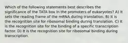 Which of the following statements best describes the significance of the TATA box in the promoters of eukaryotes? A) It sets the reading frame of the mRNA during translation. B) It is the recognition site for ribosomal binding during translation. C) It is the recognition site for the binding of a specific transcription factor. D) It is the recognition site for ribosomal binding during transcription.