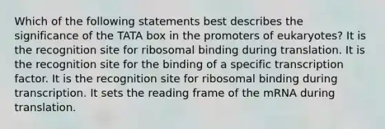 Which of the following statements best describes the significance of the TATA box in the promoters of eukaryotes? It is the recognition site for ribosomal binding during translation. It is the recognition site for the binding of a specific transcription factor. It is the recognition site for ribosomal binding during transcription. It sets the reading frame of the mRNA during translation.