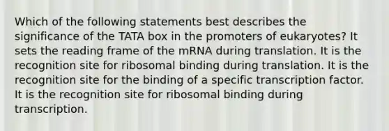 Which of the following statements best describes the significance of the TATA box in the promoters of eukaryotes? It sets the reading frame of the mRNA during translation. It is the recognition site for ribosomal binding during translation. It is the recognition site for the binding of a specific transcription factor. It is the recognition site for ribosomal binding during transcription.