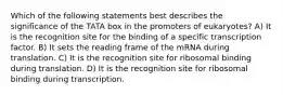 Which of the following statements best describes the significance of the TATA box in the promoters of eukaryotes? A) It is the recognition site for the binding of a specific transcription factor. B) It sets the reading frame of the mRNA during translation. C) It is the recognition site for ribosomal binding during translation. D) It is the recognition site for ribosomal binding during transcription.