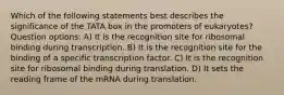 Which of the following statements best describes the significance of the TATA box in the promoters of eukaryotes? Question options: A) It is the recognition site for ribosomal binding during transcription. B) It is the recognition site for the binding of a specific transcription factor. C) It is the recognition site for ribosomal binding during translation. D) It sets the reading frame of the mRNA during translation.