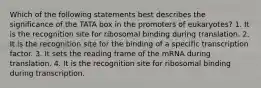 Which of the following statements best describes the significance of the TATA box in the promoters of eukaryotes? 1. It is the recognition site for ribosomal binding during translation. 2. It is the recognition site for the binding of a specific transcription factor. 3. It sets the reading frame of the mRNA during translation. 4. It is the recognition site for ribosomal binding during transcription.