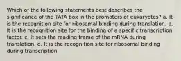 Which of the following statements best describes the significance of the TATA box in the promoters of eukaryotes? a. It is the recognition site for ribosomal binding during translation. b. It is the recognition site for the binding of a specific transcription factor. c. It sets the reading frame of the mRNA during translation. d. It is the recognition site for ribosomal binding during transcription.