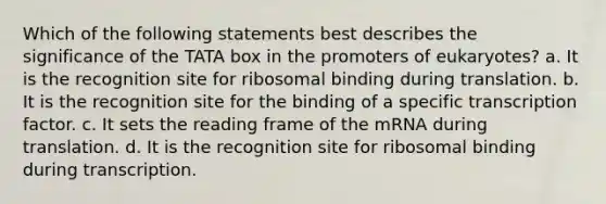 Which of the following statements best describes the significance of the TATA box in the promoters of eukaryotes? a. It is the recognition site for ribosomal binding during translation. b. It is the recognition site for the binding of a specific transcription factor. c. It sets the reading frame of the mRNA during translation. d. It is the recognition site for ribosomal binding during transcription.