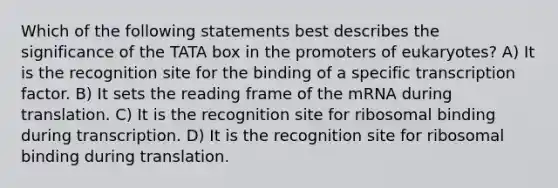 Which of the following statements best describes the significance of the TATA box in the promoters of eukaryotes? A) It is the recognition site for the binding of a specific transcription factor. B) It sets the reading frame of the mRNA during translation. C) It is the recognition site for ribosomal binding during transcription. D) It is the recognition site for ribosomal binding during translation.