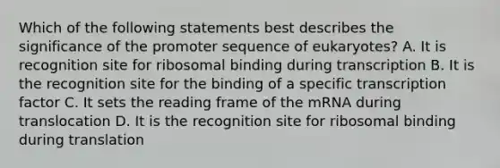 Which of the following statements best describes the significance of the promoter sequence of eukaryotes? A. It is recognition site for ribosomal binding during transcription B. It is the recognition site for the binding of a specific transcription factor C. It sets the reading frame of the mRNA during translocation D. It is the recognition site for ribosomal binding during translation