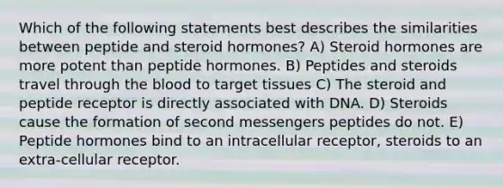 Which of the following statements best describes the similarities between peptide and steroid hormones? A) Steroid hormones are more potent than peptide hormones. B) Peptides and steroids travel through the blood to target tissues C) The steroid and peptide receptor is directly associated with DNA. D) Steroids cause the formation of second messengers peptides do not. E) Peptide hormones bind to an intracellular receptor, steroids to an extra-cellular receptor.