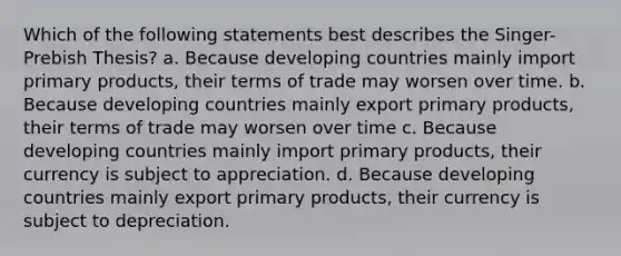 Which of the following statements best describes the Singer-Prebish Thesis? a. Because developing countries mainly import primary products, their terms of trade may worsen over time. b. Because developing countries mainly export primary products, their terms of trade may worsen over time c. Because developing countries mainly import primary products, their currency is subject to appreciation. d. Because developing countries mainly export primary products, their currency is subject to depreciation.