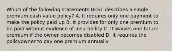 Which of the following statements BEST describes a single premium cash value policy? A. It requires only one payment to make the policy paid up B. It provides for only one premium to be paid without evidence of insurability C. It waives one future premium if the owner becomes disabled D. It requires the policyowner to pay one premium annually