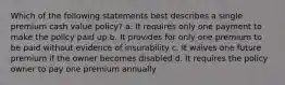 Which of the following statements best describes a single premium cash value policy? a. It requires only one payment to make the policy paid up b. It provides for only one premium to be paid without evidence of insurability c. It waives one future premium if the owner becomes disabled d. It requires the policy owner to pay one premium annually