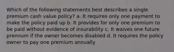 Which of the following statements best describes a single premium cash value policy? a. It requires only one payment to make the policy paid up b. It provides for only one premium to be paid without evidence of insurability c. It waives one future premium if the owner becomes disabled d. It requires the policy owner to pay one premium annually