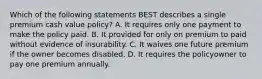 Which of the following statements BEST describes a single premium cash value policy? A. It requires only one payment to make the policy paid. B. It provided for only on premium to paid without evidence of insurability. C. It waives one future premium if the owner becomes disabled. D. It requires the policyowner to pay one premium annually.