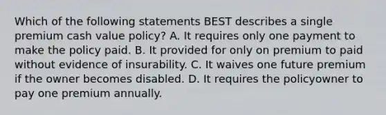 Which of the following statements BEST describes a single premium cash value policy? A. It requires only one payment to make the policy paid. B. It provided for only on premium to paid without evidence of insurability. C. It waives one future premium if the owner becomes disabled. D. It requires the policyowner to pay one premium annually.