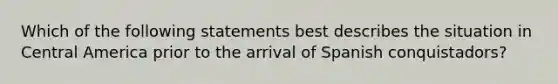 Which of the following statements best describes the situation in Central America prior to the arrival of Spanish conquistadors?